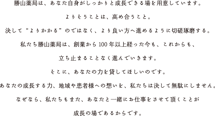 勝山薬局は、あなた自身がしっかりと成長できる場を用意しています。よりそうことは、高め合うこと。決して“よりかかる”のではなく、より良い方へ進めるように切磋琢磨する。私たち勝山薬局は、創業から100年以上経った今も、これからも、立ち止まることなく進んでいきます。そこに、あなたの力を貸してほしいのです。あなたの成長する力、地域や患者様への想いを、私たちは決して無駄にしません。なぜなら、私たちもまた、あなたと一緒にお仕事をさせて頂くことが成長の場であるからです。